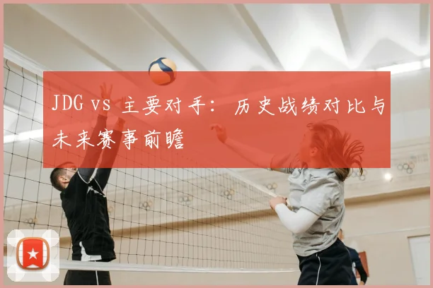 JDG vs 主要对手：历史战绩对比与未来赛事前瞻