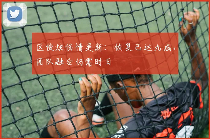 区俊炫伤情更新：恢复已达九成，团队融合仍需时日