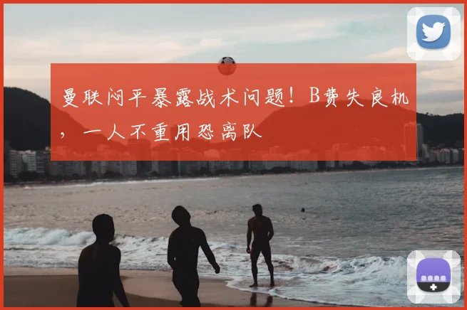 曼联闷平暴露战术问题！B费失良机，一人不重用恐离队