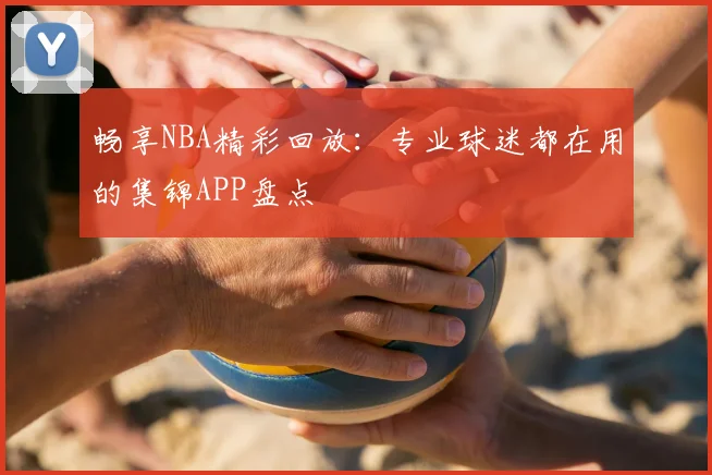 畅享NBA精彩回放：专业球迷都在用的集锦APP盘点
