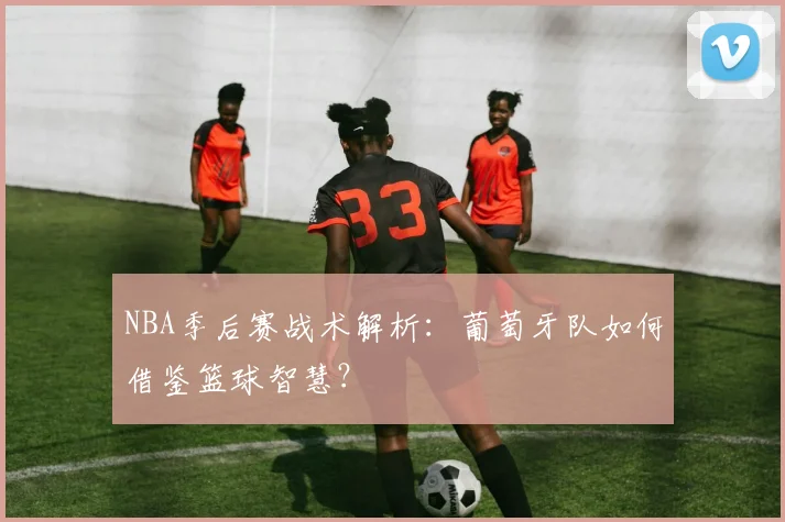 NBA季后赛战术解析：葡萄牙队如何借鉴篮球智慧？