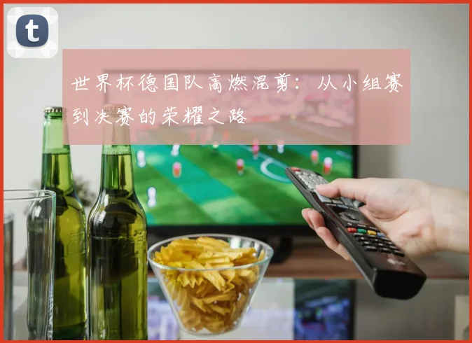 世界杯德国队高燃混剪：从小组赛到决赛的荣耀之路
